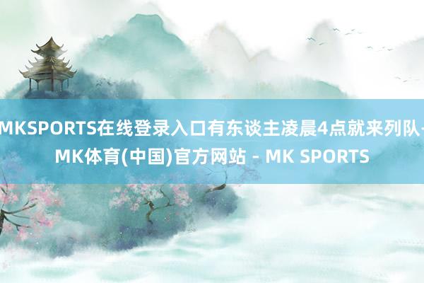 MKSPORTS在线登录入口有东谈主凌晨4点就来列队-MK体育(中国)官方网站 - MK SPORTS