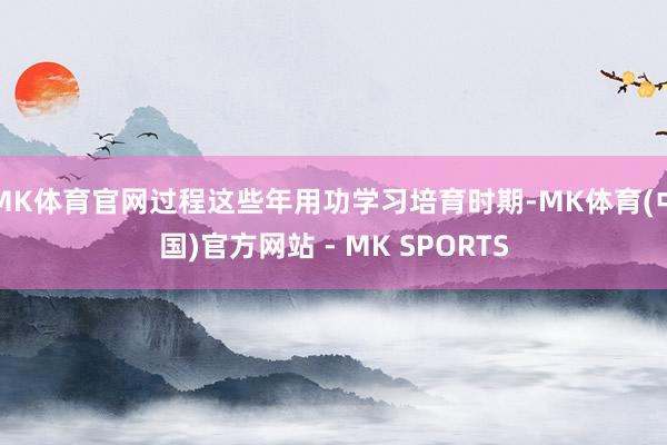 MK体育官网过程这些年用功学习培育时期-MK体育(中国)官方网站 - MK SPORTS