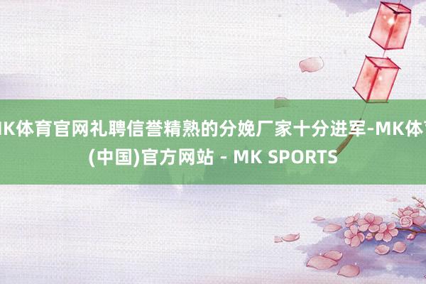 MK体育官网礼聘信誉精熟的分娩厂家十分进军-MK体育(中国)官方网站 - MK SPORTS