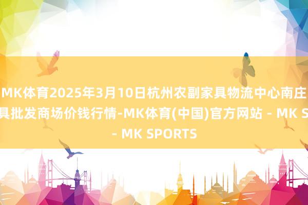 MK体育2025年3月10日杭州农副家具物流中心南庄兜农家具批发商场价钱行情-MK体育(中国)官方网站 - MK SPORTS