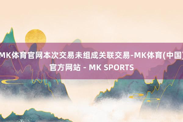 MK体育官网本次交易未组成关联交易-MK体育(中国)官方网站 - MK SPORTS