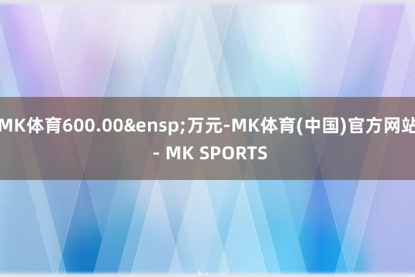 MK体育600.00&ensp;万元-MK体育(中国)官方网站 - MK SPORTS