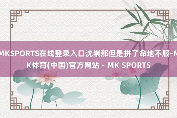 MKSPORTS在线登录入口沈崇那但是拼了命地不服-MK体育(中国)官方网站 - MK SPORTS
