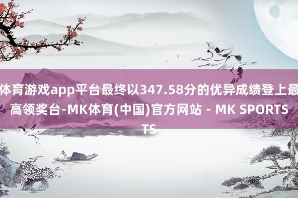 体育游戏app平台最终以347.58分的优异成绩登上最高领奖台-MK体育(中国)官方网站 - MK SPORTS