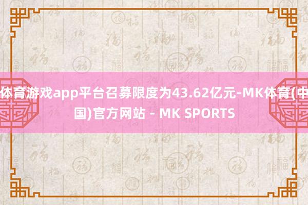 体育游戏app平台召募限度为43.62亿元-MK体育(中国)官方网站 - MK SPORTS