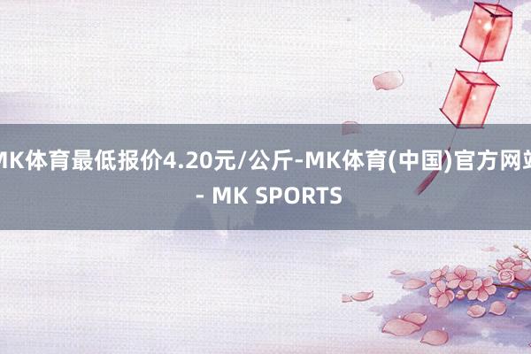 MK体育最低报价4.20元/公斤-MK体育(中国)官方网站 - MK SPORTS