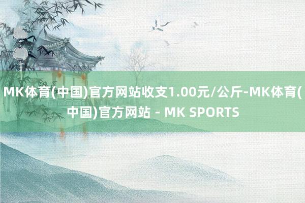 MK体育(中国)官方网站收支1.00元/公斤-MK体育(中国)官方网站 - MK SPORTS