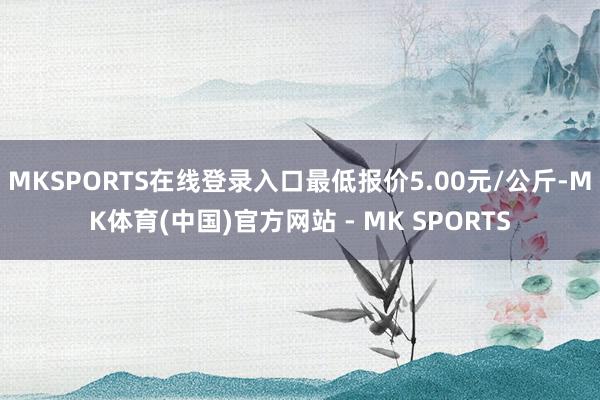 MKSPORTS在线登录入口最低报价5.00元/公斤-MK体育(中国)官方网站 - MK SPORTS