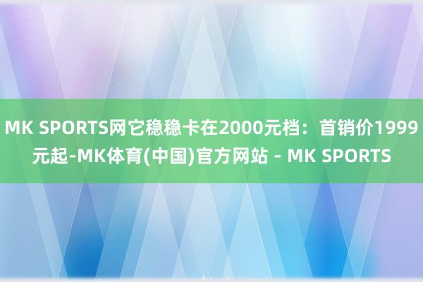 MK SPORTS网它稳稳卡在2000元档：首销价1999元起-MK体育(中国)官方网站 - MK SPORTS