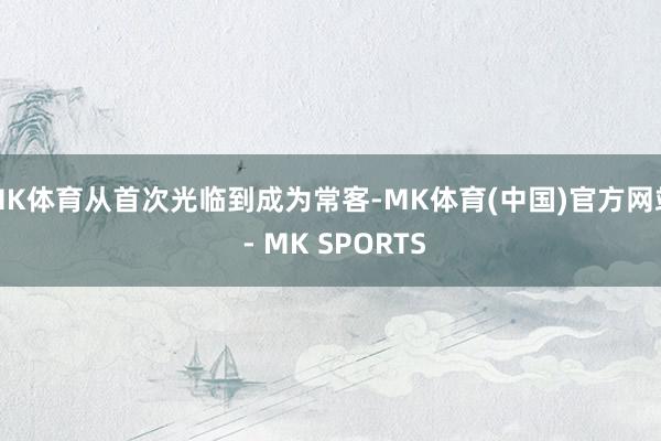 MK体育从首次光临到成为常客-MK体育(中国)官方网站 - MK SPORTS