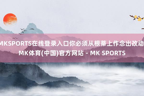 MKSPORTS在线登录入口你必须从根蒂上作念出改动-MK体育(中国)官方网站 - MK SPORTS