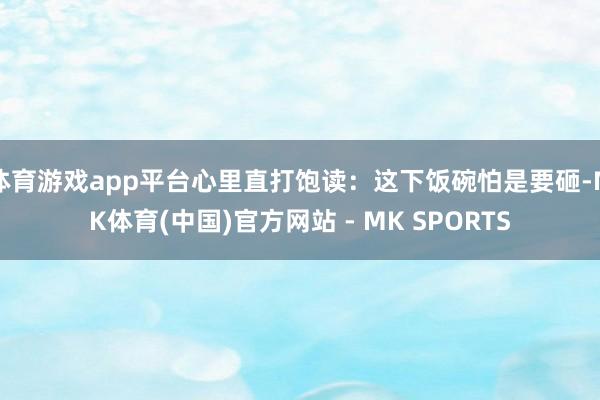 体育游戏app平台心里直打饱读：这下饭碗怕是要砸-MK体育(中国)官方网站 - MK SPORTS