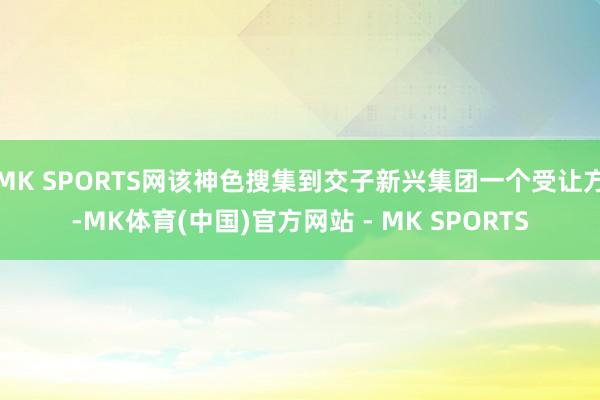MK SPORTS网该神色搜集到交子新兴集团一个受让方-MK体育(中国)官方网站 - MK SPORTS