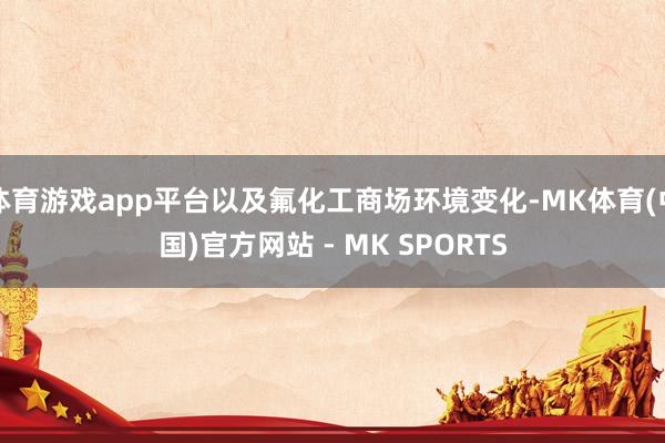 体育游戏app平台以及氟化工商场环境变化-MK体育(中国)官方网站 - MK SPORTS