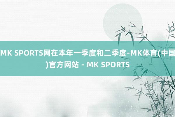 MK SPORTS网在本年一季度和二季度-MK体育(中国)官方网站 - MK SPORTS