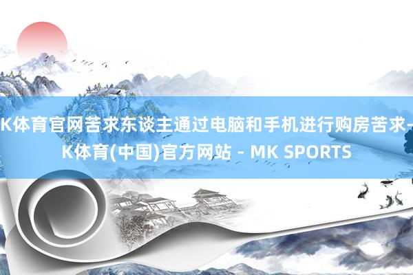 MK体育官网苦求东谈主通过电脑和手机进行购房苦求-MK体育(中国)官方网站 - MK SPORTS