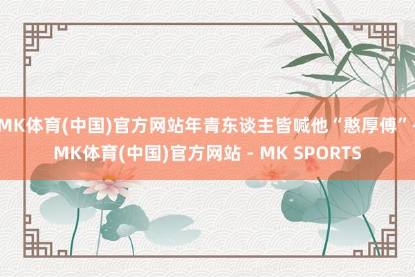 MK体育(中国)官方网站年青东谈主皆喊他“憨厚傅”-MK体育(中国)官方网站 - MK SPORTS