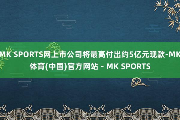 MK SPORTS网上市公司将最高付出约5亿元现款-MK体育(中国)官方网站 - MK SPORTS