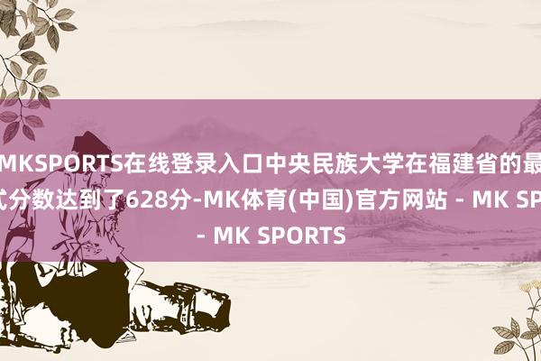 MKSPORTS在线登录入口中央民族大学在福建省的最高中式分数达到了628分-MK体育(中国)官方网站 - MK SPORTS