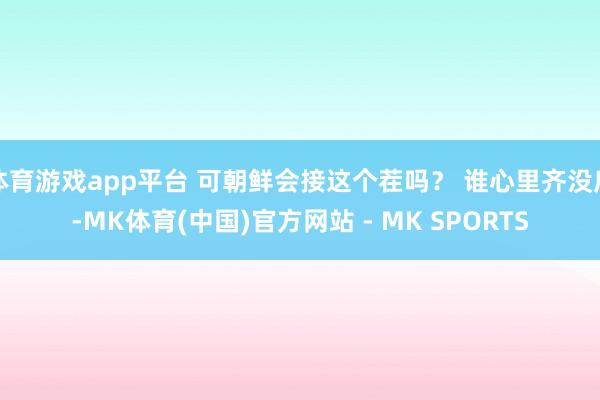 体育游戏app平台 可朝鲜会接这个茬吗? 谁心里齐没底-MK体育(中国)官方网站 - MK SPORTS