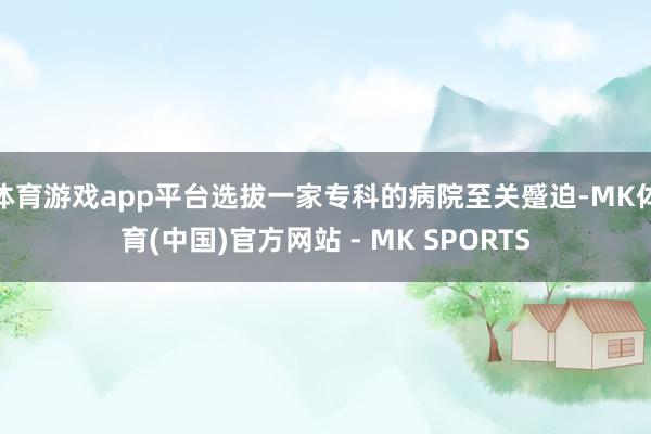 体育游戏app平台选拔一家专科的病院至关蹙迫-MK体育(中国)官方网站 - MK SPORTS