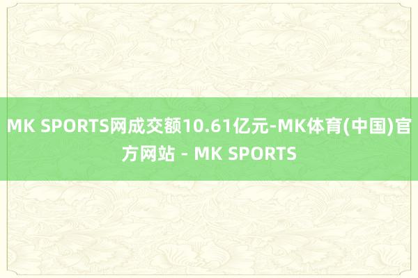 MK SPORTS网成交额10.61亿元-MK体育(中国)官方网站 - MK SPORTS