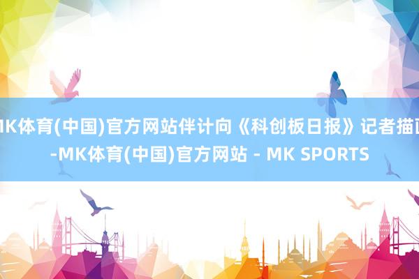 MK体育(中国)官方网站伴计向《科创板日报》记者描画-MK体育(中国)官方网站 - MK SPORTS