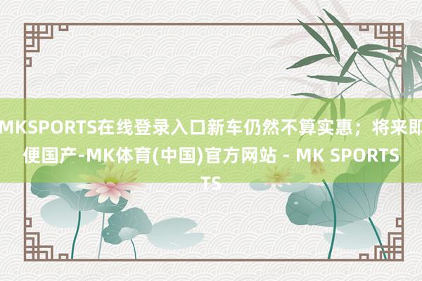 MKSPORTS在线登录入口新车仍然不算实惠；将来即便国产-MK体育(中国)官方网站 - MK SPORTS