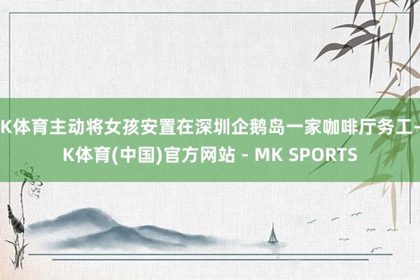 MK体育主动将女孩安置在深圳企鹅岛一家咖啡厅务工-MK体育(中国)官方网站 - MK SPORTS