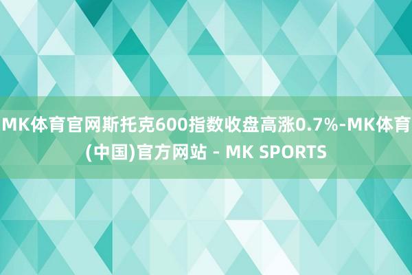 MK体育官网　　斯托克600指数收盘高涨0.7%-MK体育(中国)官方网站 - MK SPORTS
