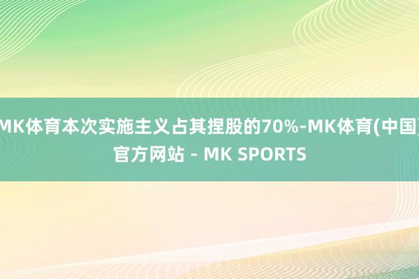 MK体育本次实施主义占其捏股的70%-MK体育(中国)官方网站 - MK SPORTS