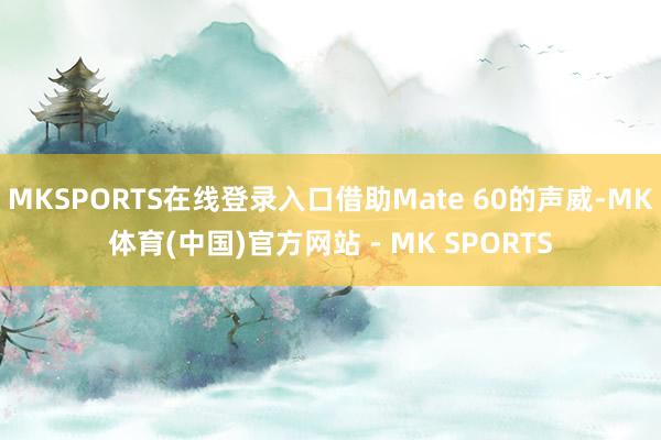 MKSPORTS在线登录入口借助Mate 60的声威-MK体育(中国)官方网站 - MK SPORTS