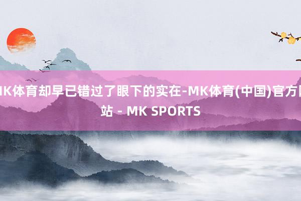 MK体育却早已错过了眼下的实在-MK体育(中国)官方网站 - MK SPORTS