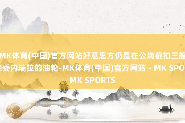 MK体育(中国)官方网站好意思方仍是在公海截扣三艘相差委内瑞拉的油轮-MK体育(中国)官方网站 - MK SPORTS