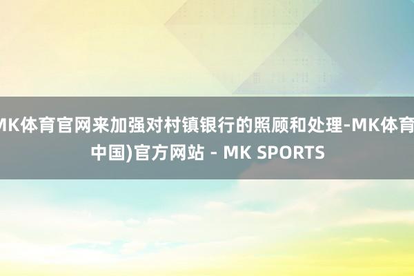 MK体育官网来加强对村镇银行的照顾和处理-MK体育(中国)官方网站 - MK SPORTS