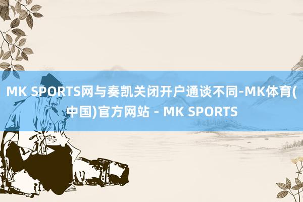 MK SPORTS网　　与奏凯关闭开户通谈不同-MK体育(中国)官方网站 - MK SPORTS