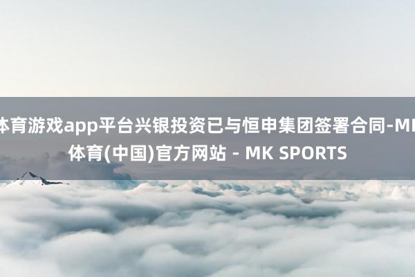 体育游戏app平台兴银投资已与恒申集团签署合同-MK体育(中国)官方网站 - MK SPORTS