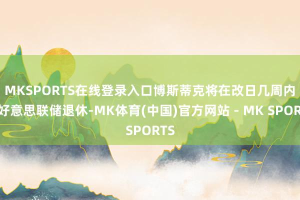 MKSPORTS在线登录入口　　博斯蒂克将在改日几周内从好意思联储退休-MK体育(中国)官方网站 - MK SPORTS
