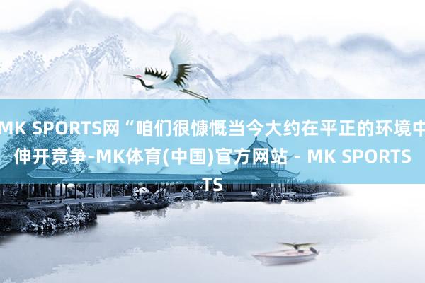 MK SPORTS网“咱们很慷慨当今大约在平正的环境中伸开竞争-MK体育(中国)官方网站 - MK SPORTS